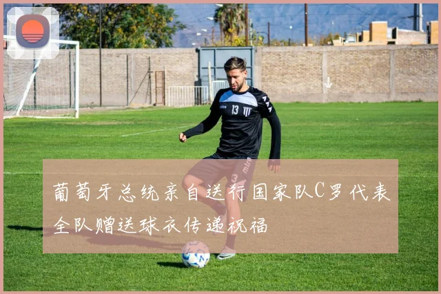 葡萄牙总统亲自送行国家队C罗代表全队赠送球衣传递祝福