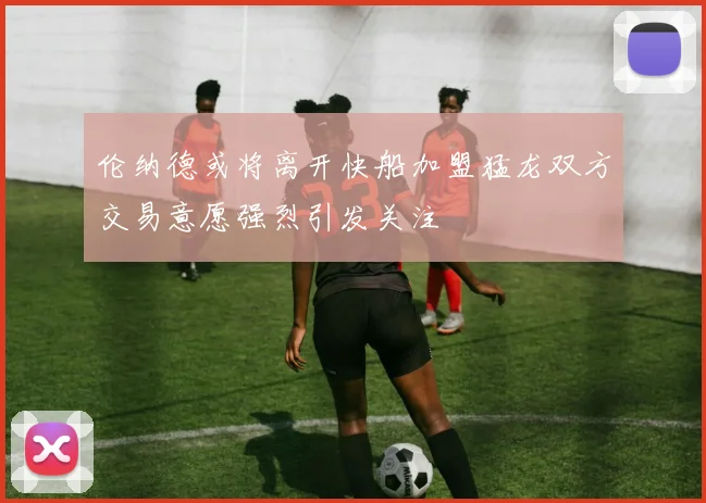 伦纳德或将离开快船加盟猛龙双方交易意愿强烈引发关注