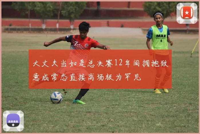 大丈夫当如是总决赛12年间拥抱致意成常态直接离场极为罕见