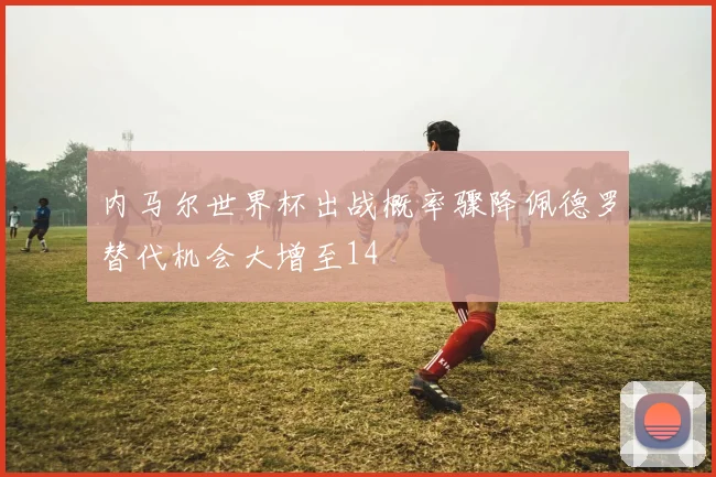 内马尔世界杯出战概率骤降佩德罗替代机会大增至14