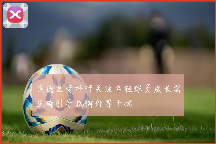 莫德里奇呼吁关注年轻球员成长需正确引导抵御外界干扰