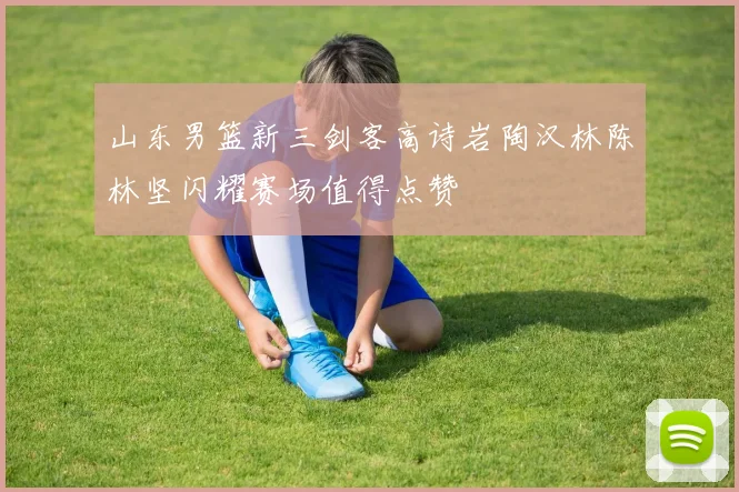 山东男篮新三剑客高诗岩陶汉林陈林坚闪耀赛场值得点赞