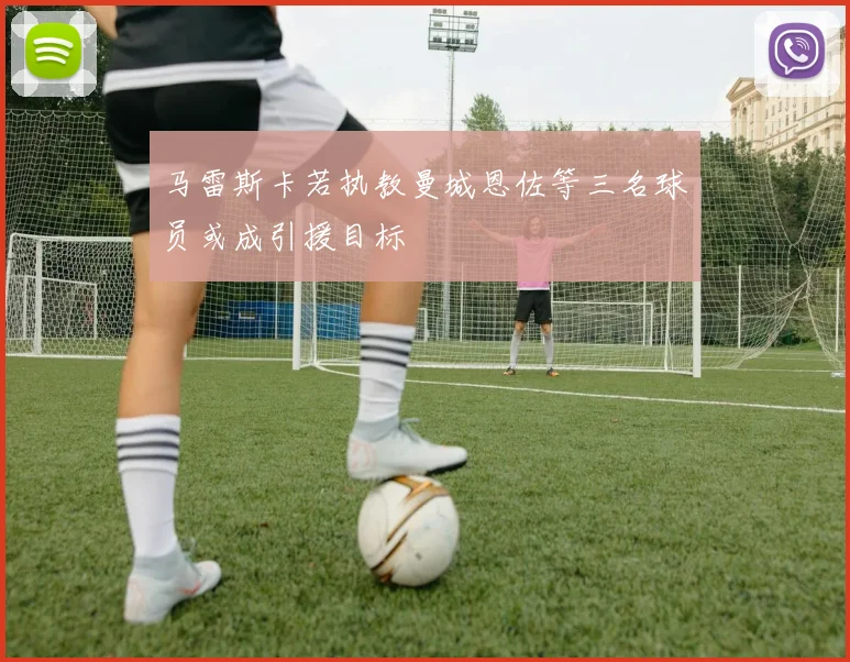 马雷斯卡若执教曼城恩佐等三名球员或成引援目标