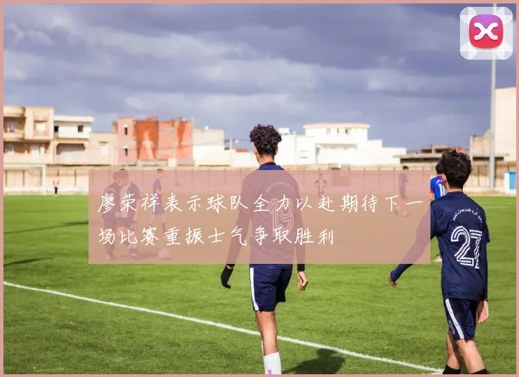 廖荣祥表示球队全力以赴期待下一场比赛重振士气争取胜利