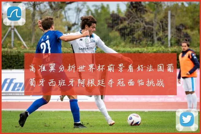 高准翼分析世界杯前景看好法国葡萄牙西班牙阿根廷夺冠面临挑战