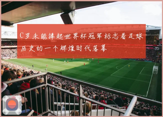 C罗未能捧起世界杯冠军标志着足球历史的一个辉煌时代落幕