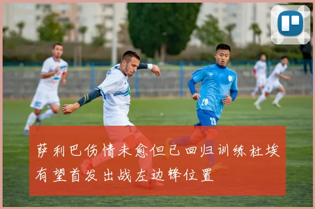 萨利巴伤情未愈但已回归训练杜埃有望首发出战左边锋位置