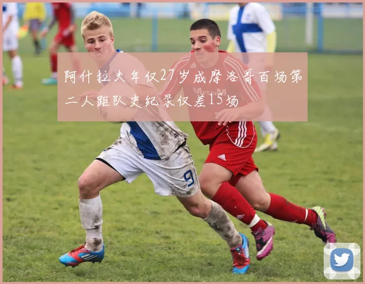 阿什拉夫年仅27岁成摩洛哥百场第二人距队史纪录仅差15场