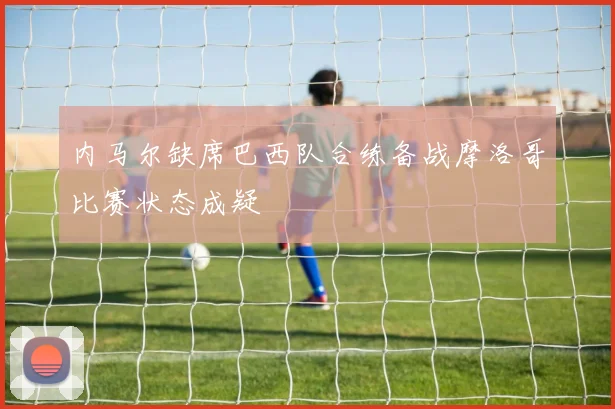 内马尔缺席巴西队合练备战摩洛哥比赛状态成疑
