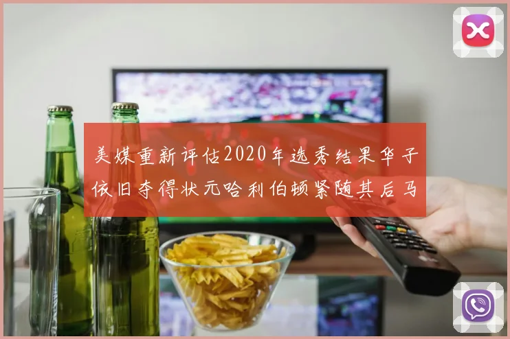 美媒重新评估2020年选秀结果华子依旧夺得状元哈利伯顿紧随其后马克西位列探花