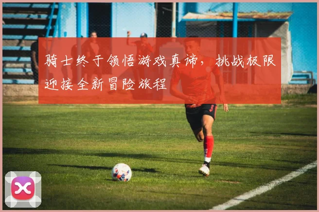 骑士终于领悟游戏真谛，挑战极限迎接全新冒险旅程