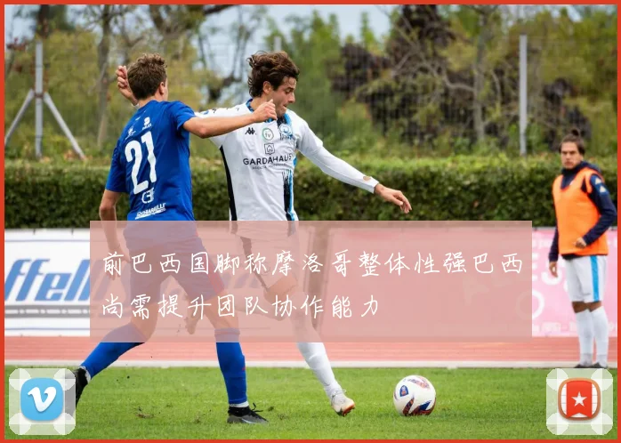 前巴西国脚称摩洛哥整体性强巴西尚需提升团队协作能力