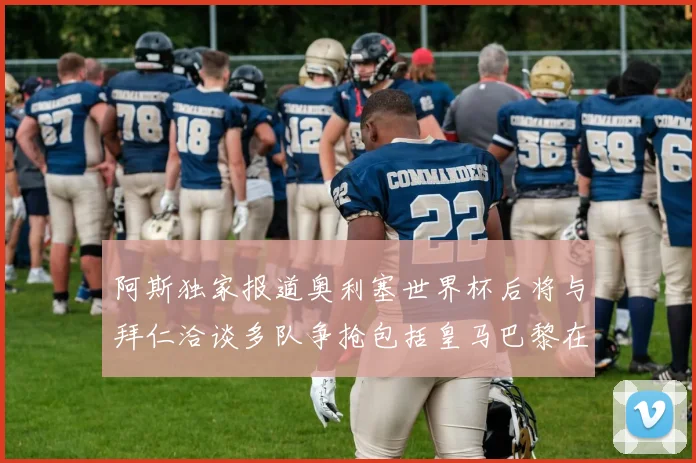 阿斯独家报道奥利塞世界杯后将与拜仁洽谈多队争抢包括皇马巴黎在内