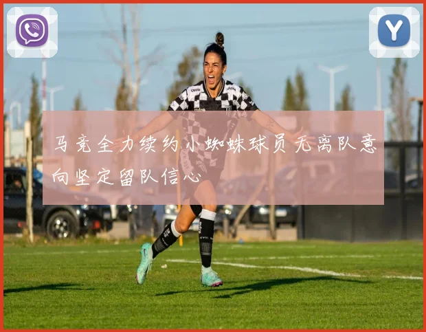 马竞全力续约小蜘蛛球员无离队意向坚定留队信心