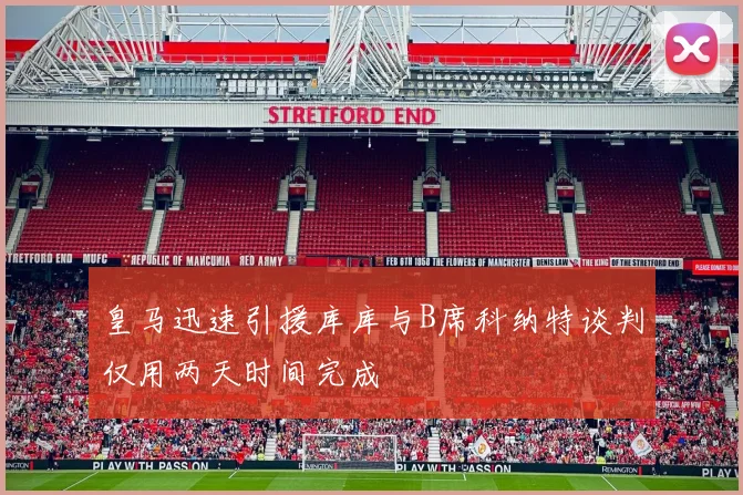 皇马迅速引援库库与B席科纳特谈判仅用两天时间完成